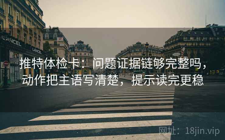 推特体检卡：问题证据链够完整吗，动作把主语写清楚，提示读完更稳