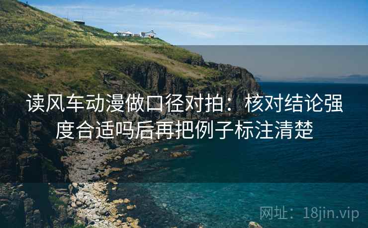 读风车动漫做口径对拍:核对结论强度合适吗后再把例子标注清楚 读风车动漫做口径对拍:核对结论强度合适吗后再把例子标注清楚