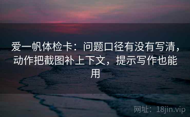 爱一帆体检卡：问题口径有没有写清，动作把截图补上下文，提示写作也能用