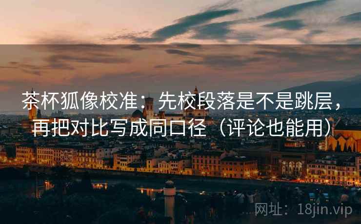 茶杯狐像校准：先校段落是不是跳层，再把对比写成同口径（评论也能用）