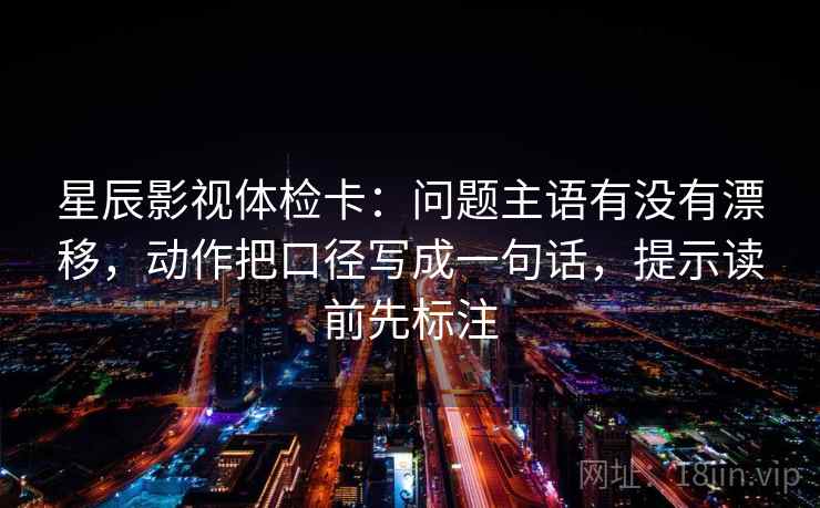星辰影视体检卡：问题主语有没有漂移，动作把口径写成一句话，提示读前先标注