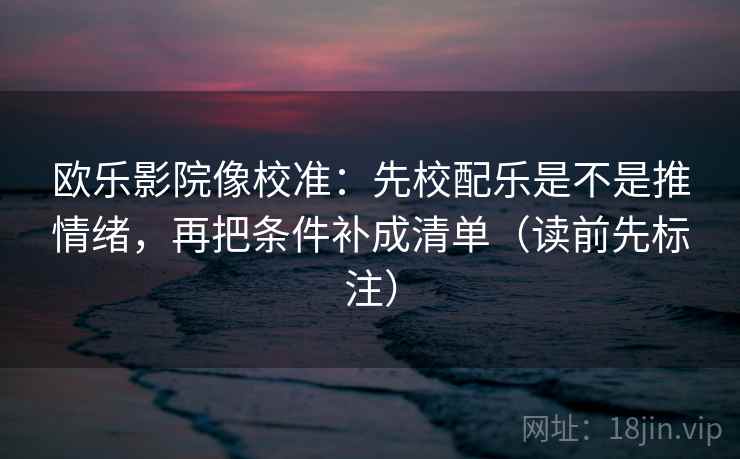 欧乐影院像校准：先校配乐是不是推情绪，再把条件补成清单（读前先标注）