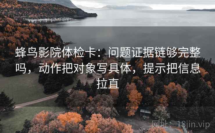 蜂鸟影院体检卡：问题证据链够完整吗，动作把对象写具体，提示把信息拉直
