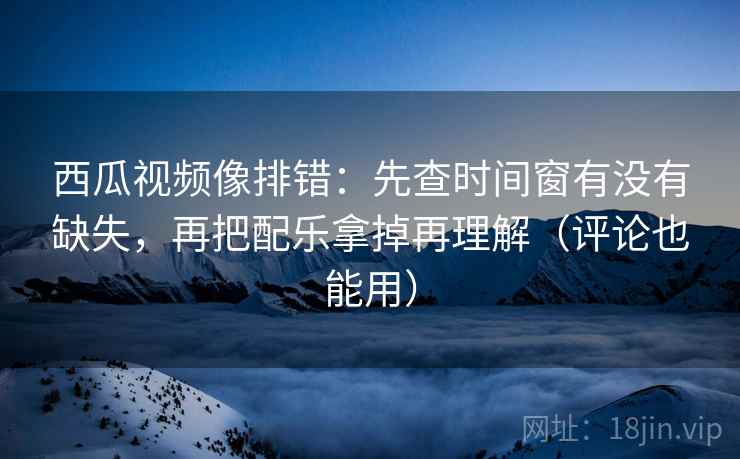 西瓜视频像排错：先查时间窗有没有缺失，再把配乐拿掉再理解（评论也能用）