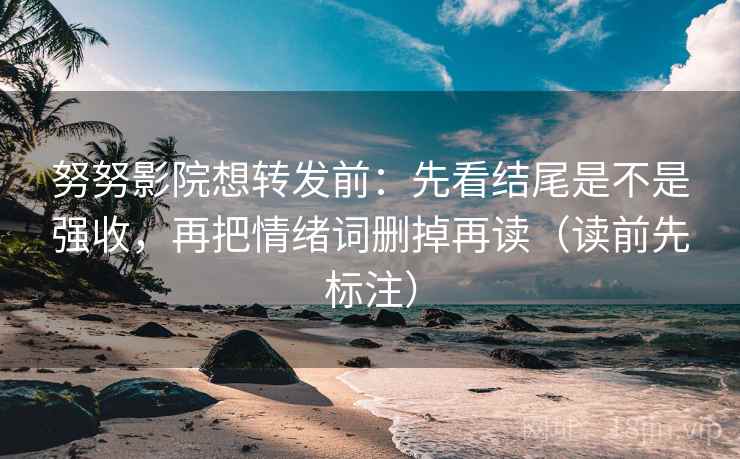 努努影院想转发前：先看结尾是不是强收，再把情绪词删掉再读（读前先标注）