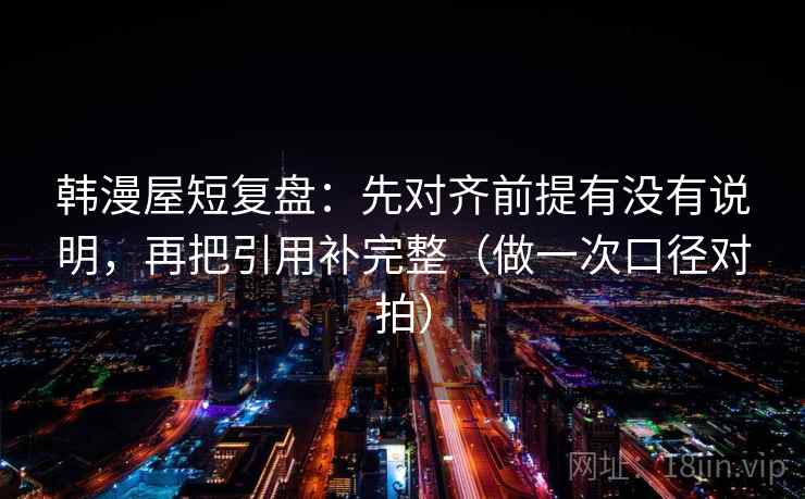 韩漫屋短复盘：先对齐前提有没有说明，再把引用补完整（做一次口径对拍）