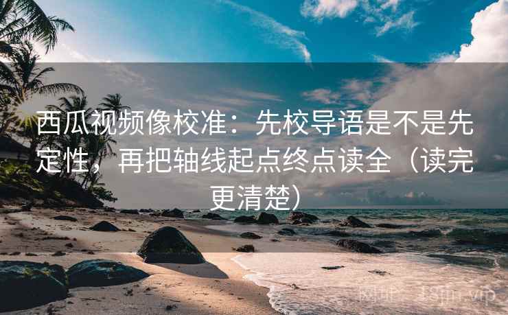 西瓜视频像校准：先校导语是不是先定性，再把轴线起点终点读全（读完更清楚）