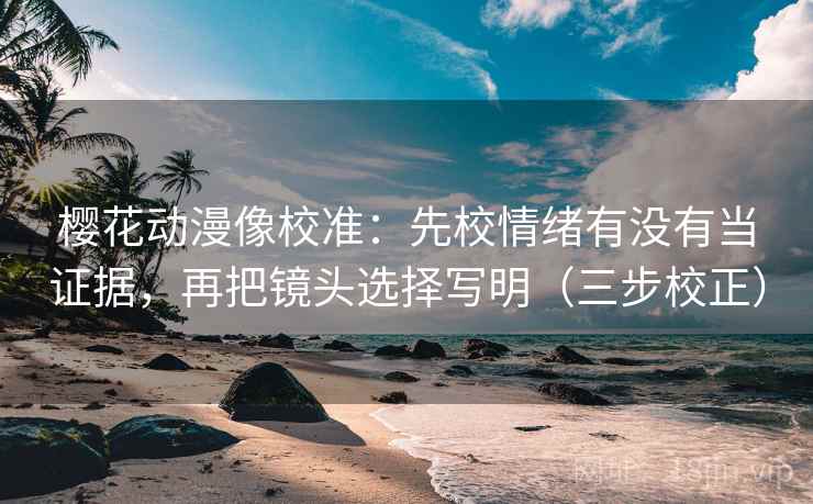 樱花动漫像校准：先校情绪有没有当证据，再把镜头选择写明（三步校正）