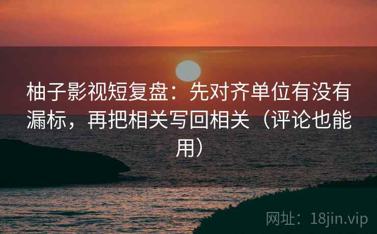 柚子影视短复盘：先对齐单位有没有漏标，再把相关写回相关（评论也能用）