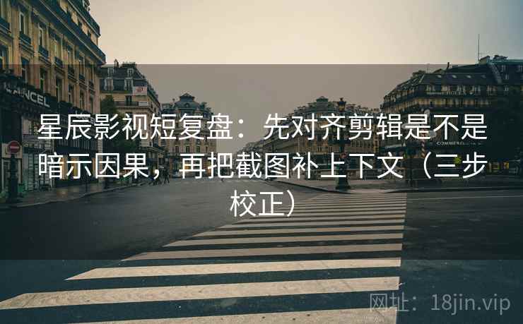 星辰影视短复盘：先对齐剪辑是不是暗示因果，再把截图补上下文（三步校正）