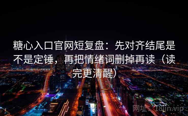 糖心入口官网短复盘：先对齐结尾是不是定锤，再把情绪词删掉再读（读完更清醒）