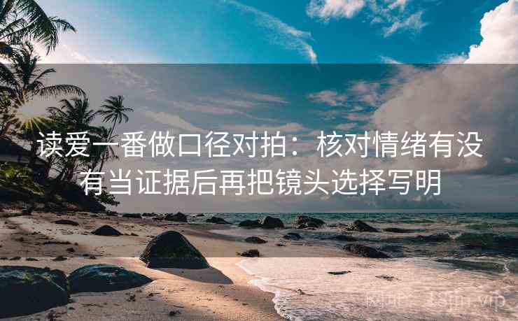 读爱一番做口径对拍:核对情绪有没有当证据后再把镜头选择写明 读爱一番做口径对拍:核对情绪有没有当证据后再把镜头选择写明