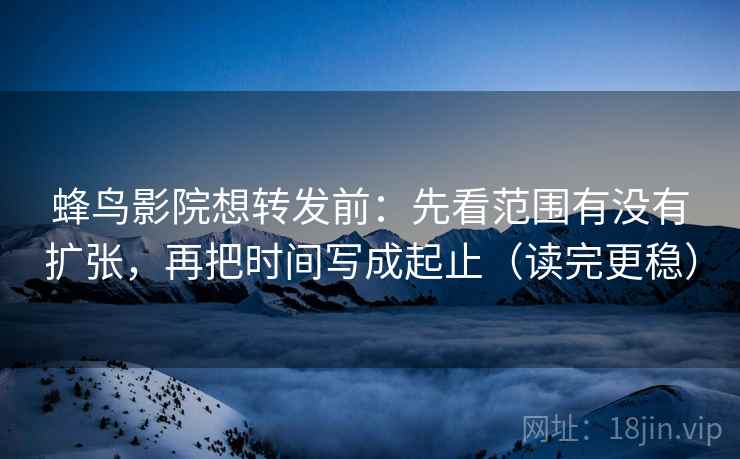 蜂鸟影院想转发前：先看范围有没有扩张，再把时间写成起止（读完更稳）