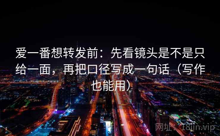 爱一番想转发前:先看镜头是不是只给一面,再把口径写成一句话(写作也能用) 爱一番想转发前:先看镜头是不是只给一面,再把口径写成一句话(写作也能用)