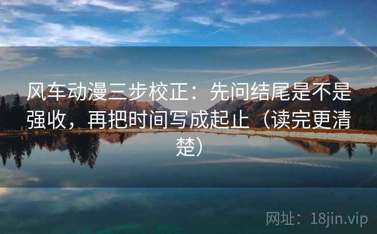风车动漫三步校正:先问结尾是不是强收,再把时间写成起止(读完更清楚) 风车动漫三步校正:先问结尾是不是强收,再把时间写成起止(读完更清楚)