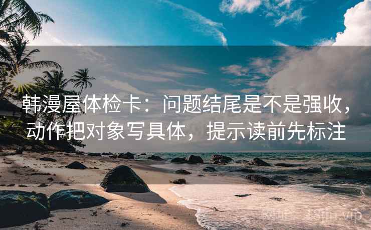 韩漫屋体检卡：问题结尾是不是强收，动作把对象写具体，提示读前先标注