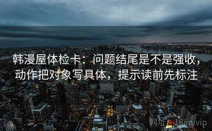 韩漫屋体检卡：问题结尾是不是强收，动作把对象写具体，提示读前先标注