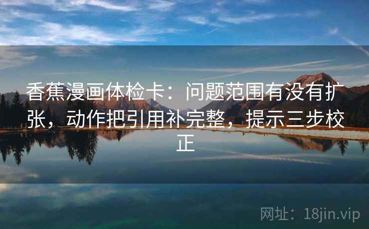 香蕉漫画体检卡：问题范围有没有扩张，动作把引用补完整，提示三步校正
