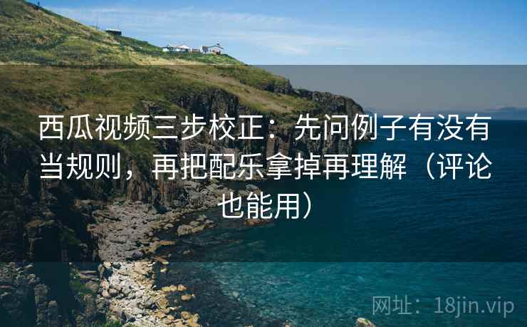 西瓜视频三步校正：先问例子有没有当规则，再把配乐拿掉再理解（评论也能用）