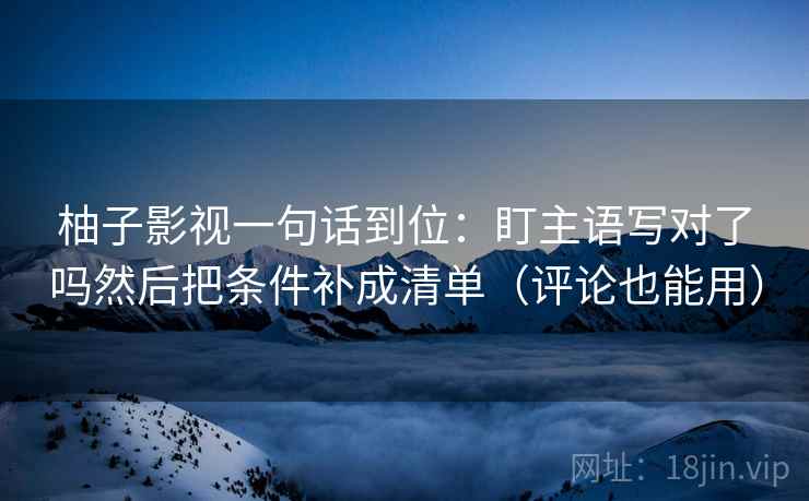 柚子影视一句话到位：盯主语写对了吗然后把条件补成清单（评论也能用）