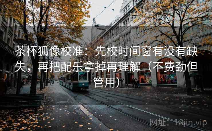 茶杯狐像校准:先校时间窗有没有缺失,再把配乐拿掉再理解(不费劲但管用) 茶杯狐像校准:先校时间窗有没有缺失,再把配乐拿掉再理解(不费劲但管用)