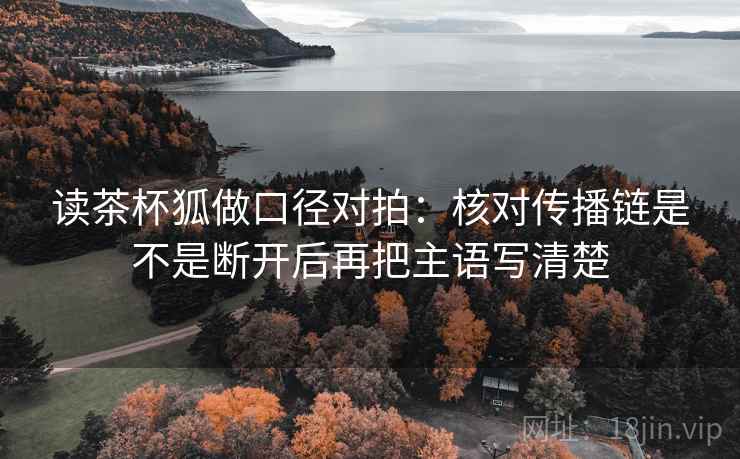 读茶杯狐做口径对拍：核对传播链是不是断开后再把主语写清楚