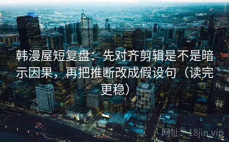 韩漫屋短复盘：先对齐剪辑是不是暗示因果，再把推断改成假设句（读完更稳）