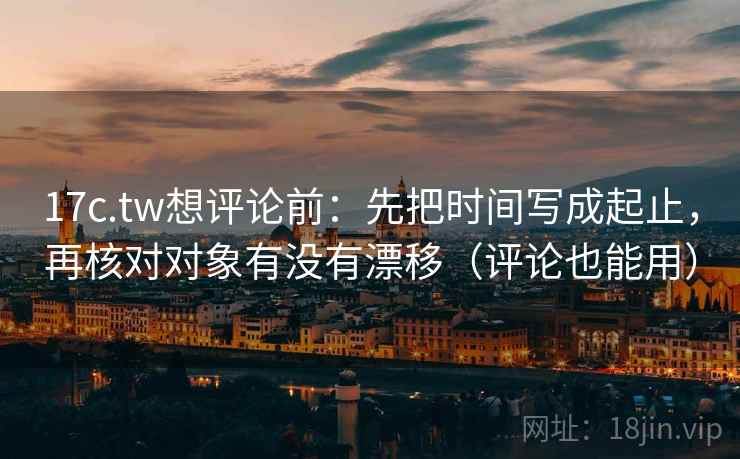 17c.tw想评论前：先把时间写成起止，再核对对象有没有漂移（评论也能用）