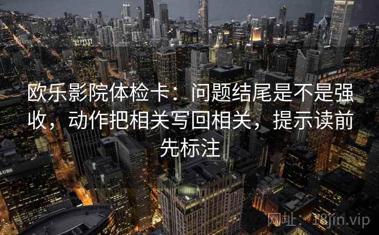 欧乐影院体检卡：问题结尾是不是强收，动作把相关写回相关，提示读前先标注