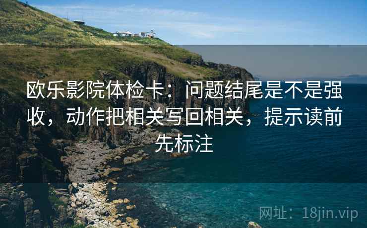 欧乐影院体检卡：问题结尾是不是强收，动作把相关写回相关，提示读前先标注