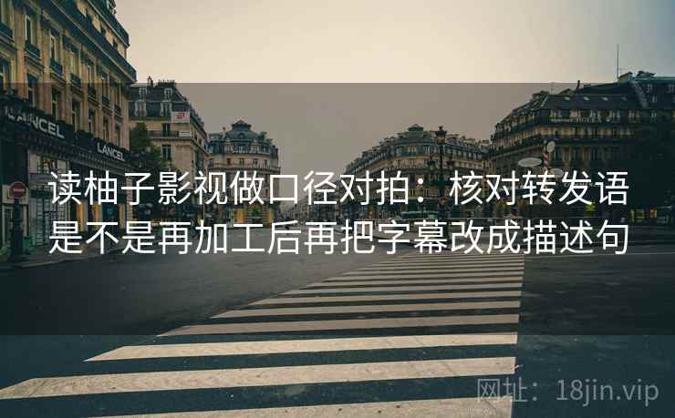 读柚子影视做口径对拍：核对转发语是不是再加工后再把字幕改成描述句
